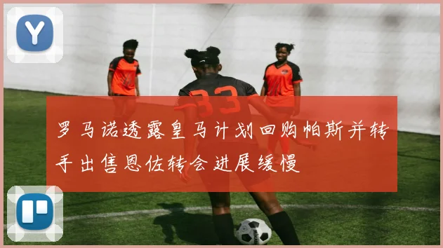 罗马诺透露皇马计划回购帕斯并转手出售恩佐转会进展缓慢