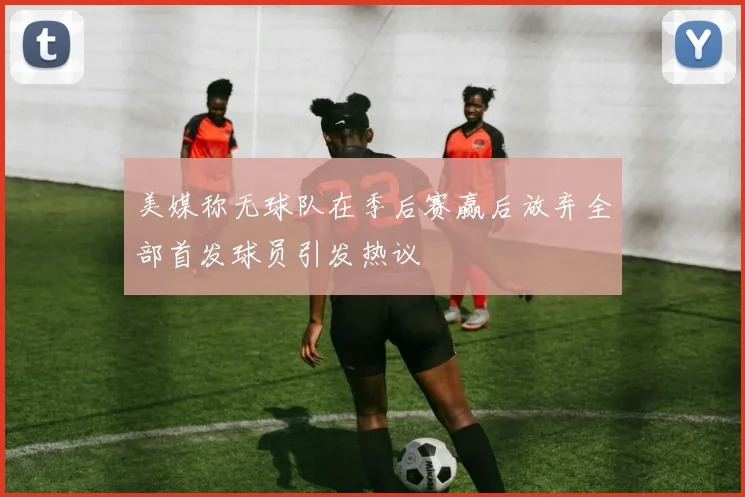 美媒称无球队在季后赛赢后放弃全部首发球员引发热议