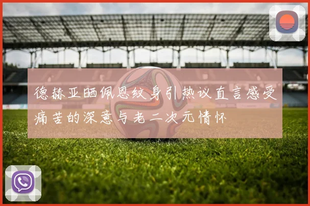 德赫亚晒佩恩纹身引热议直言感受痛苦的深意与老二次元情怀