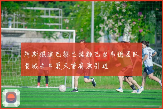 阿斯报道巴黎已接触巴尔韦德团队曼城去年夏天曾有意引进