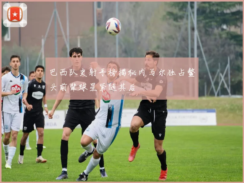 巴西队史射手榜揭秘内马尔独占鳌头前辈球星紧随其后