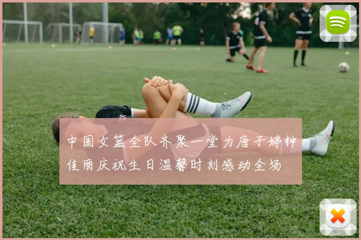 中国女篮全队齐聚一堂为唐子婷钟佳丽庆祝生日温馨时刻感动全场