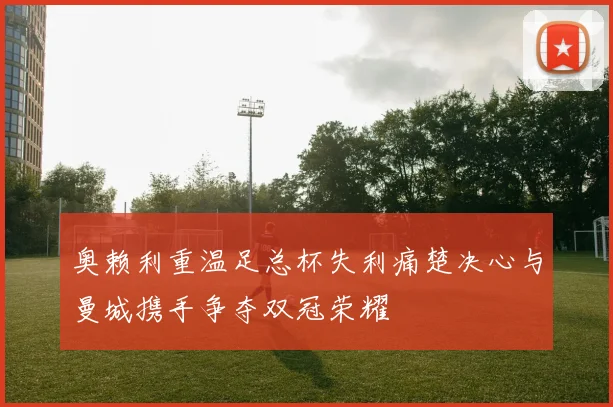 奥赖利重温足总杯失利痛楚决心与曼城携手争夺双冠荣耀