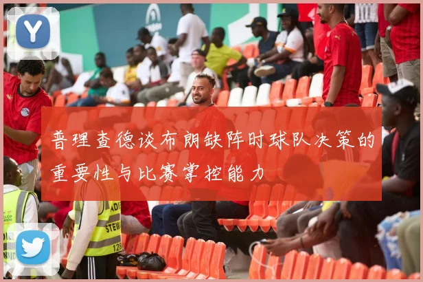 普理查德谈布朗缺阵时球队决策的重要性与比赛掌控能力