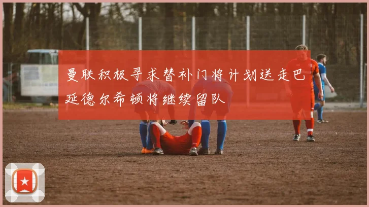 曼联积极寻求替补门将计划送走巴延德尔希顿将继续留队