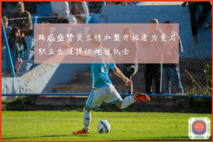 路威盛赞莫兰特加盟开拓者为重启职业生涯提供绝佳机会
