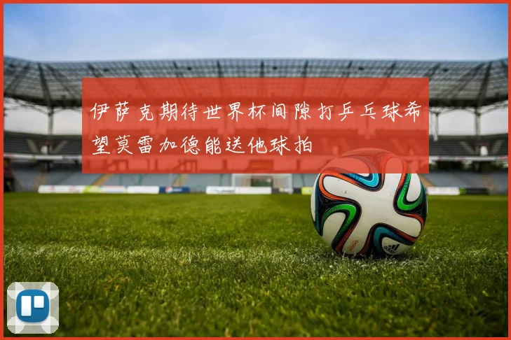 伊萨克期待世界杯间隙打乒乓球希望莫雷加德能送他球拍