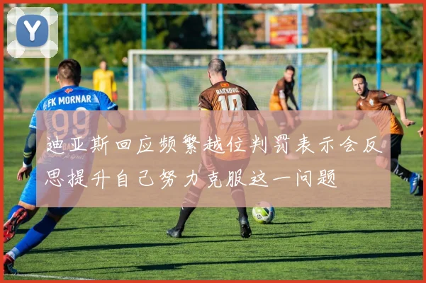 迪亚斯回应频繁越位判罚表示会反思提升自己努力克服这一问题