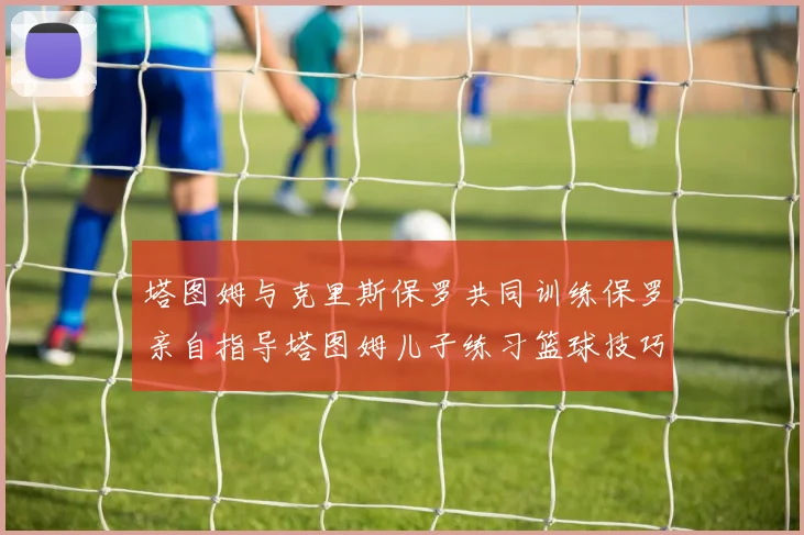 塔图姆与克里斯保罗共同训练保罗亲自指导塔图姆儿子练习篮球技巧