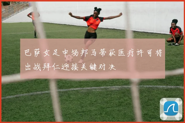巴萨女足中场邦马蒂获医疗许可将出战拜仁迎接关键对决