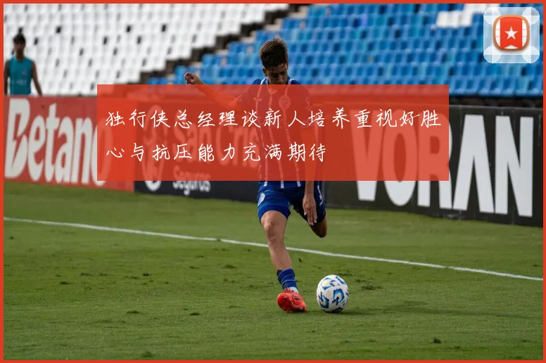 独行侠总经理谈新人培养重视好胜心与抗压能力充满期待