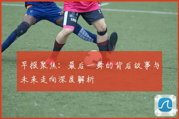 早报聚焦：最后一舞的背后故事与未来走向深度解析