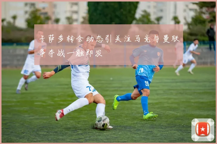 卡萨多转会动态引关注马竞与曼联争夺战一触即发