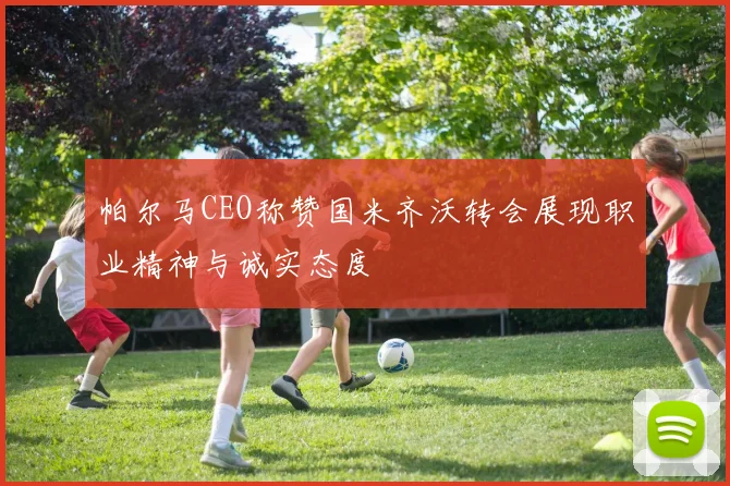 帕尔马CEO称赞国米齐沃转会展现职业精神与诚实态度