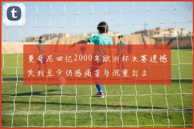 曼奇尼回忆2000年欧洲杯决赛遗憾失利至今仍感痛苦与沉重打击